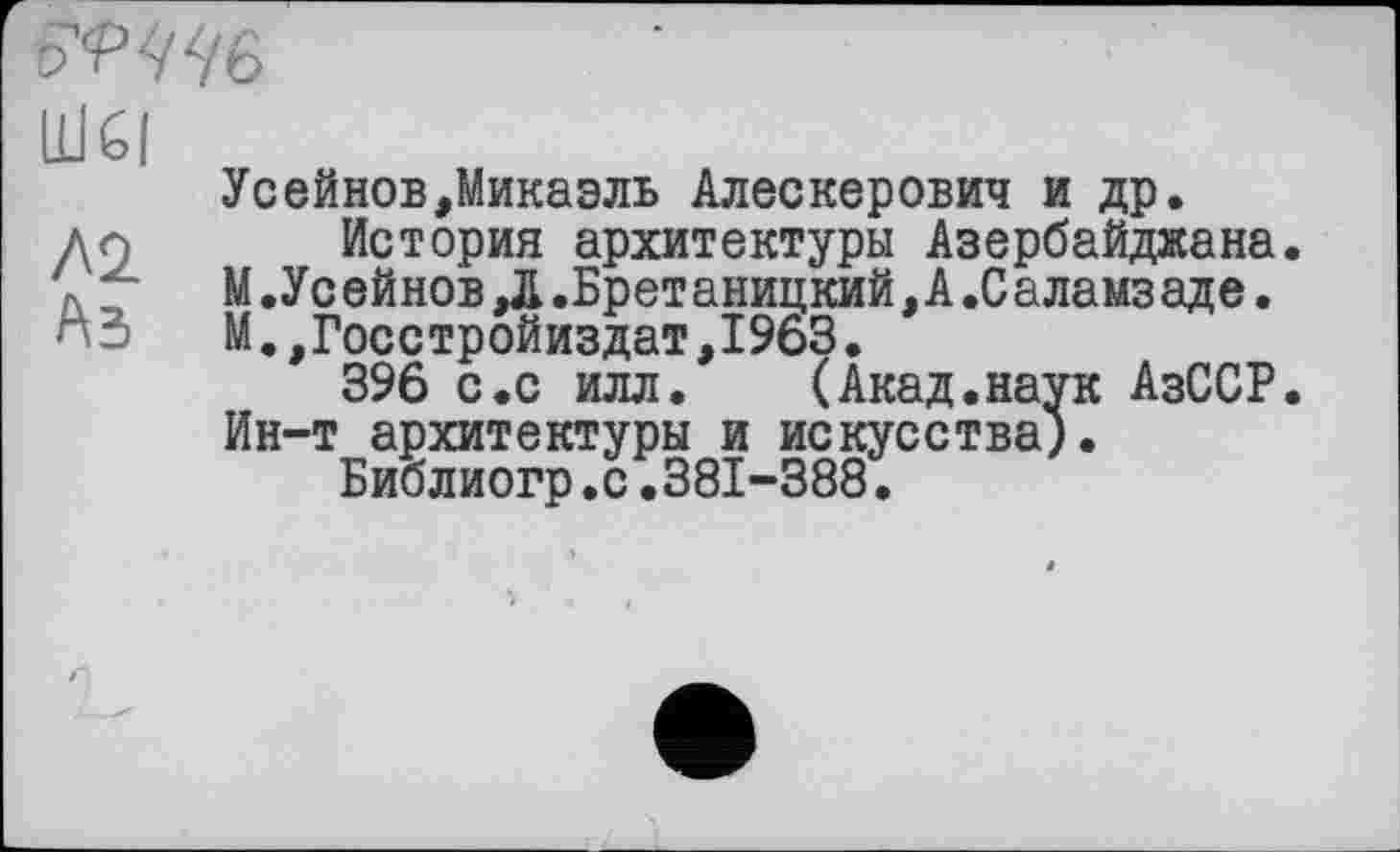 ﻿
UJčl
Усейнов,Микаэль Алескерович и др. ди История архитектуры Азербайджана. \ 7 М.Усейнов,Л.Бретаницкий,А.Саламзаде. пЗ М.,Госстройиздат,1963.
396 с.с илл.	(Акад.наук АзССР.
Ин-т архитектуры и искусства).
Библиогр.с.381-388.